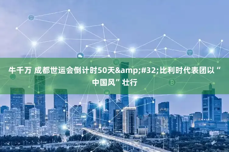 牛千万 成都世运会倒计时50天 比利时代表团以“中国风”壮行