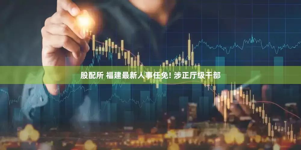 股配所 福建最新人事任免! 涉正厅级干部