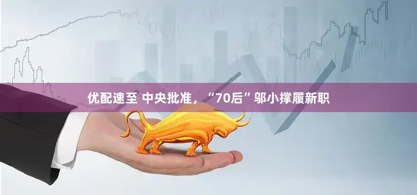 优配速至 中央批准，“70后”邬小撑履新职