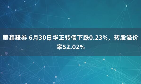 華鑫證券 6月30日华正转债下跌0.23%，转股溢价率52.02%