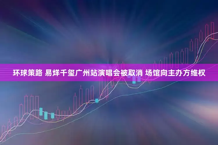 环球策路 易烊千玺广州站演唱会被取消 场馆向主办方维权