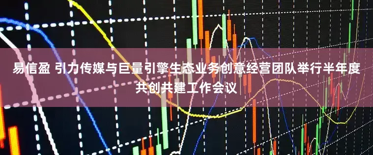 易信盈 引力传媒与巨量引擎生态业务创意经营团队举行半年度共创共建工作会议