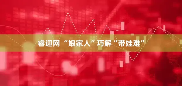 睿迎网 “娘家人”巧解“带娃难”
