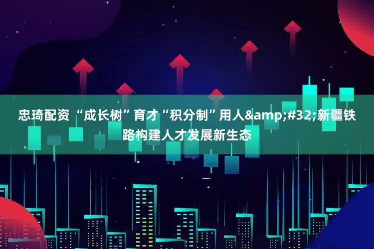 忠琦配资 “成长树”育才“积分制”用人 新疆铁路构建人才发展新生态