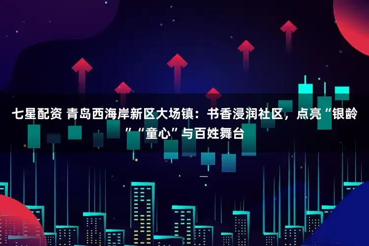 七星配资 青岛西海岸新区大场镇：书香浸润社区，点亮“银龄”“童心”与百姓舞台