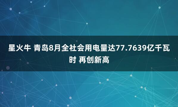 星火牛 青岛8月全社会用电量达77.7639亿千瓦时 再创新高