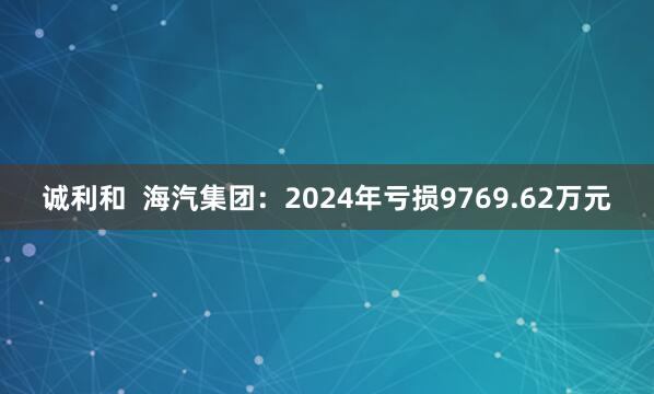 诚利和  海汽集团：2024年亏损9769.62万元