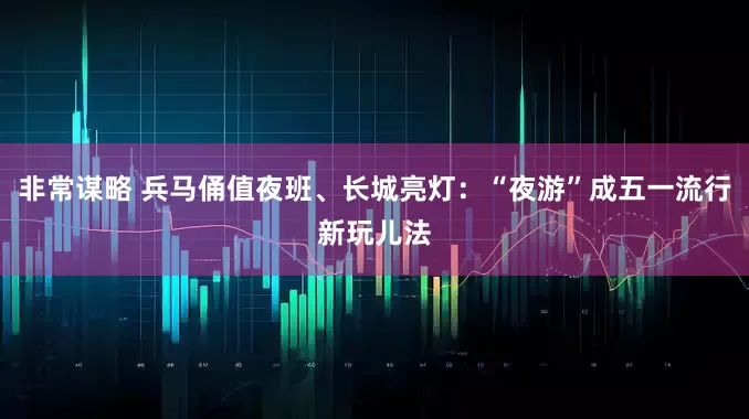 非常谋略 兵马俑值夜班、长城亮灯：“夜游”成五一流行新玩儿法