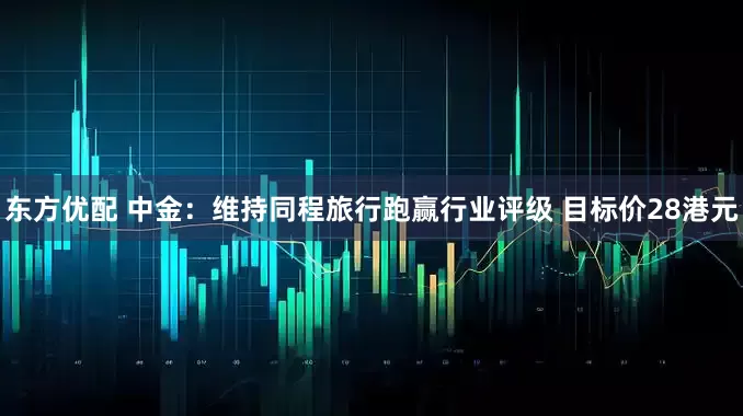 东方优配 中金：维持同程旅行跑赢行业评级 目标价28港元