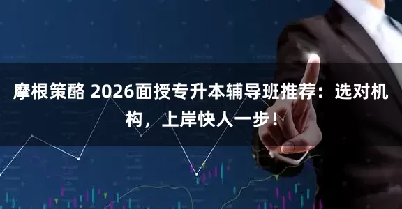 摩根策酪 2026面授专升本辅导班推荐：选对机构，上岸快人一步！