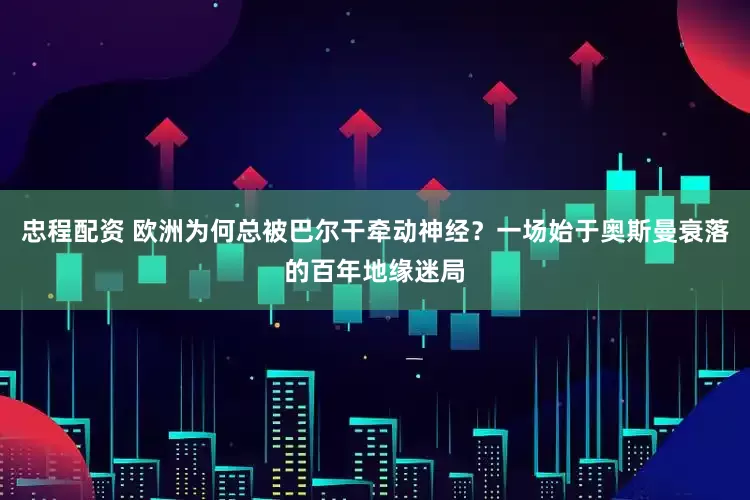 忠程配资 欧洲为何总被巴尔干牵动神经？一场始于奥斯曼衰落的百年地缘迷局