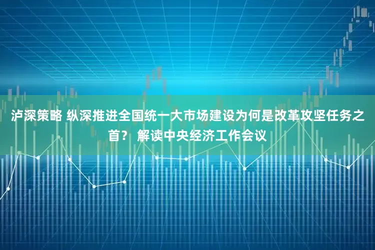 泸深策略 纵深推进全国统一大市场建设为何是改革攻坚任务之首？ 解读中央经济工作会议