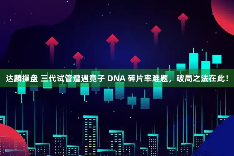 达麟操盘 三代试管遭遇竟子 DNA 碎片率难题，破局之法在此！