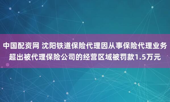 中国配资网 沈阳铁道保险代理因从事保险代理业务超出被代理保险公司的经营区域被罚款1.5万元