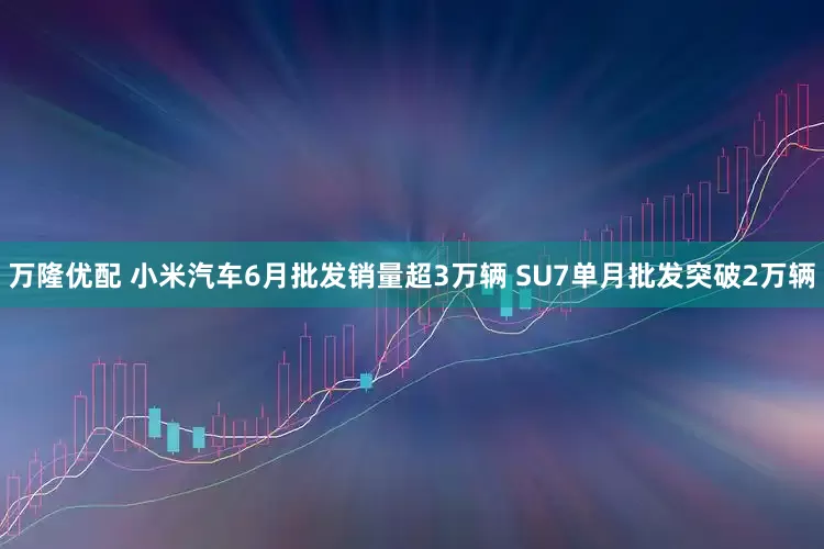 万隆优配 小米汽车6月批发销量超3万辆 SU7单月批发突破2万辆